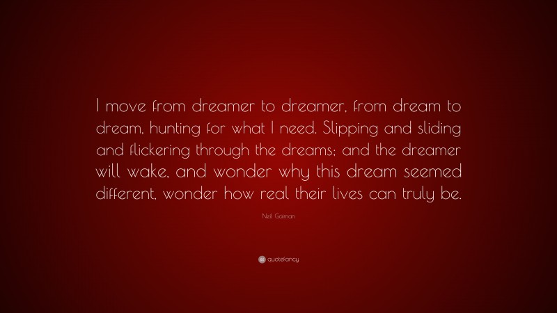 Neil Gaiman Quote: “I move from dreamer to dreamer, from dream to dream, hunting for what I need. Slipping and sliding and flickering through the dreams; and the dreamer will wake, and wonder why this dream seemed different, wonder how real their lives can truly be.”