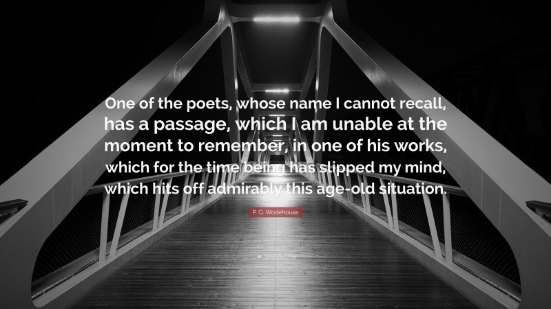 P. G. Wodehouse Quote: “One of the poets, whose name I cannot recall, has a passage, which I am unable at the moment to remember, in one of his works, which for the time being has slipped my mind, which hits off admirably this age-old situation.”