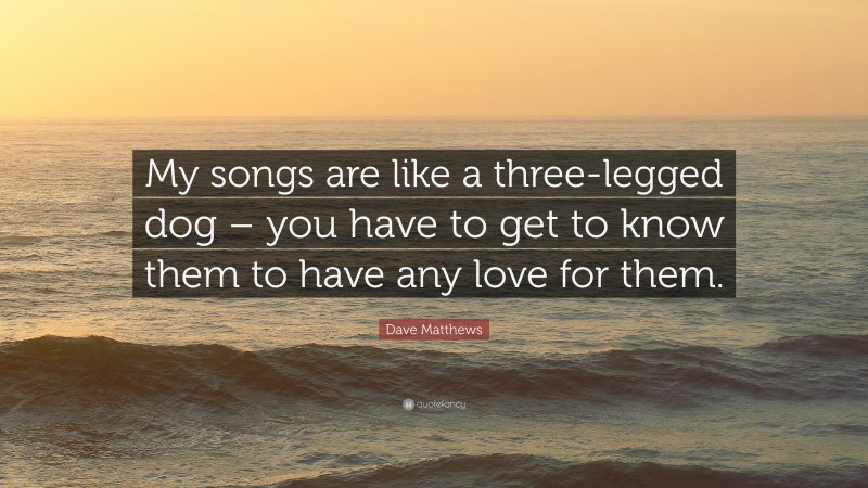 Dave Matthews Quote: “My songs are like a three-legged dog – you have to get to know them to have any love for them.”