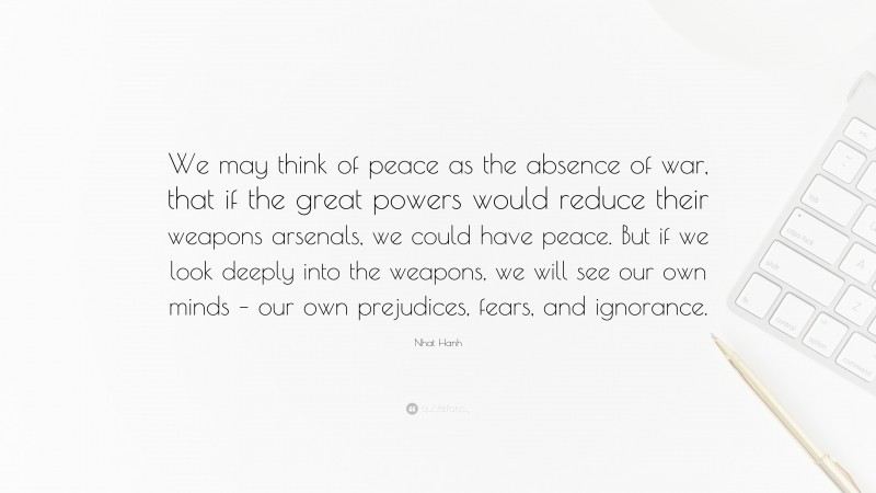Nhat Hanh Quote: “We may think of peace as the absence of war, that if the great powers would reduce their weapons arsenals, we could have peace. But if we look deeply into the weapons, we will see our own minds – our own prejudices, fears, and ignorance.”