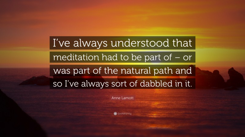 Anne Lamott Quote: “I’ve always understood that meditation had to be part of – or was part of the natural path and so I’ve always sort of dabbled in it.”