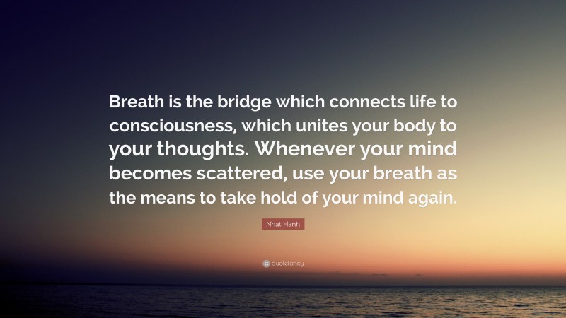 Nhat Hanh Quote: “Breath is the bridge which connects life to consciousness, which unites your body to your thoughts. Whenever your mind becomes scattered, use your breath as the means to take hold of your mind again.”