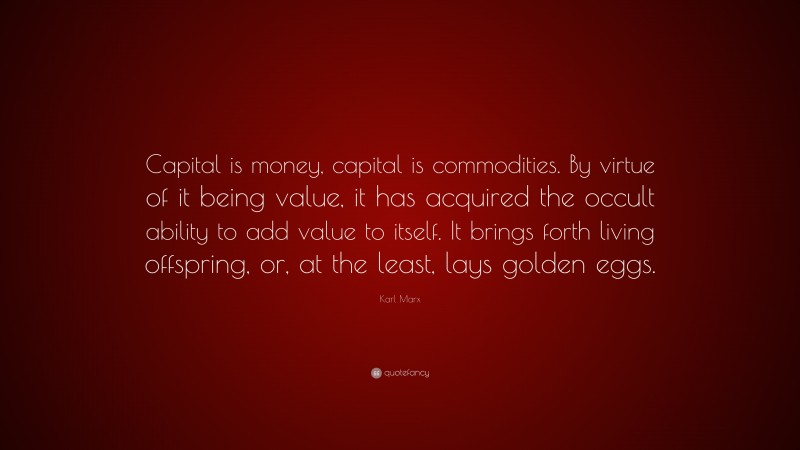 Karl Marx Quote: “Capital is money, capital is commodities. By virtue of it being value, it has acquired the occult ability to add value to itself. It brings forth living offspring, or, at the least, lays golden eggs.”