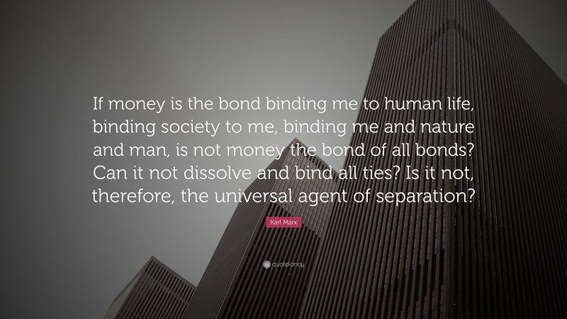 Karl Marx Quote: “If money is the bond binding me to human life, binding society to me, binding me and nature and man, is not money the bond of all bonds? Can it not dissolve and bind all ties? Is it not, therefore, the universal agent of separation?”
