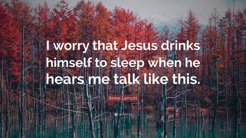 Anne Lamott Quote: “I worry that Jesus drinks himself to sleep when he hears me talk like this.”