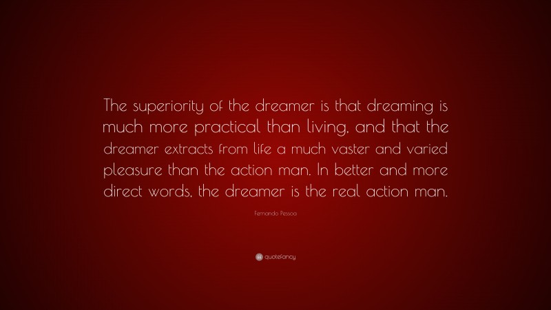 Fernando Pessoa Quote: “The superiority of the dreamer is that dreaming is much more practical than living, and that the dreamer extracts from life a much vaster and varied pleasure than the action man. In better and more direct words, the dreamer is the real action man.”