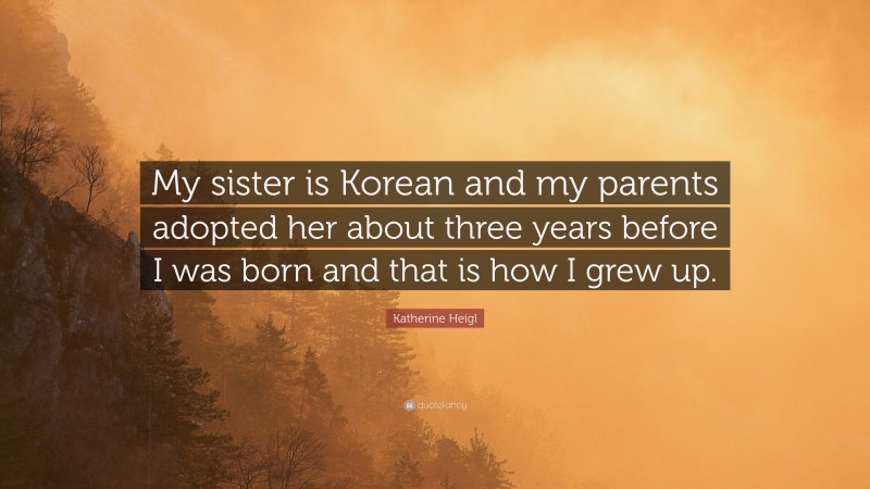Katherine Heigl Quote: “My sister is Korean and my parents adopted her about three years before I was born and that is how I grew up.”