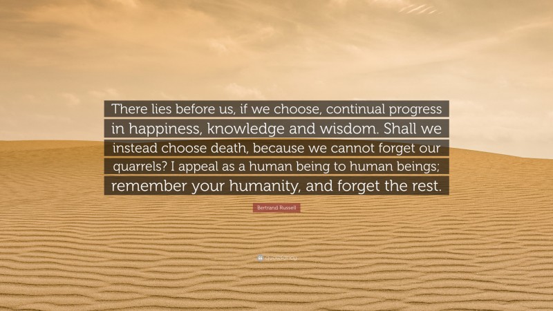 Bertrand Russell Quote: “There lies before us, if we choose, continual progress in happiness, knowledge and wisdom. Shall we instead choose death, because we cannot forget our quarrels? I appeal as a human being to human beings; remember your humanity, and forget the rest.”