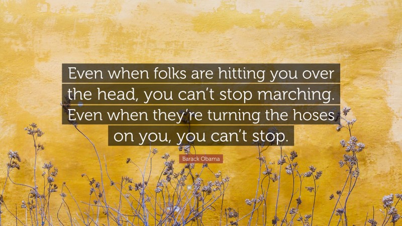 Barack Obama Quote: “Even when folks are hitting you over the head, you can’t stop marching. Even when they’re turning the hoses on you, you can’t stop.”
