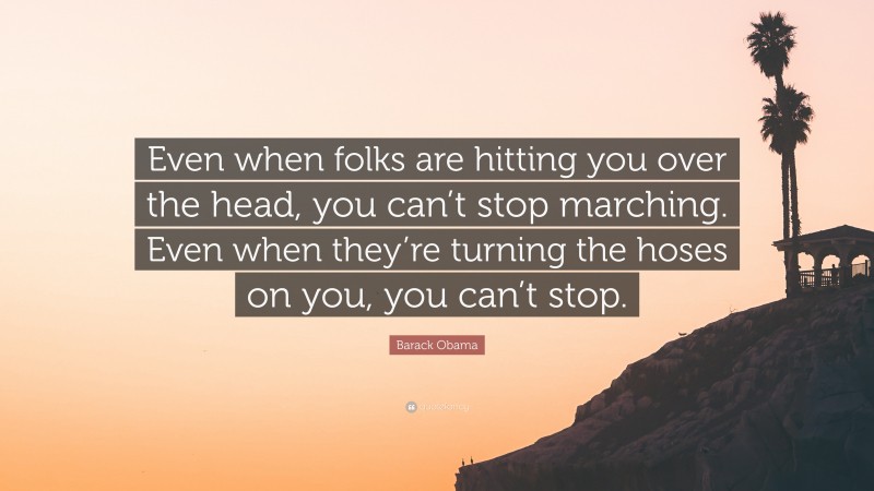Barack Obama Quote: “Even when folks are hitting you over the head, you can’t stop marching. Even when they’re turning the hoses on you, you can’t stop.”