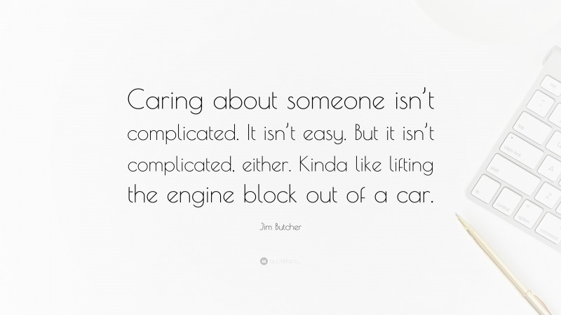 Jim Butcher Quote: “Caring about someone isn’t complicated. It isn’t easy. But it isn’t complicated, either. Kinda like lifting the engine block out of a car.”