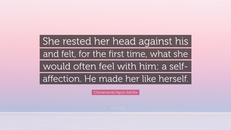 Chimamanda Ngozi Adichie Quote: “She rested her head against his and felt, for the first time, what she would often feel with him: a self-affection. He made her like herself.”