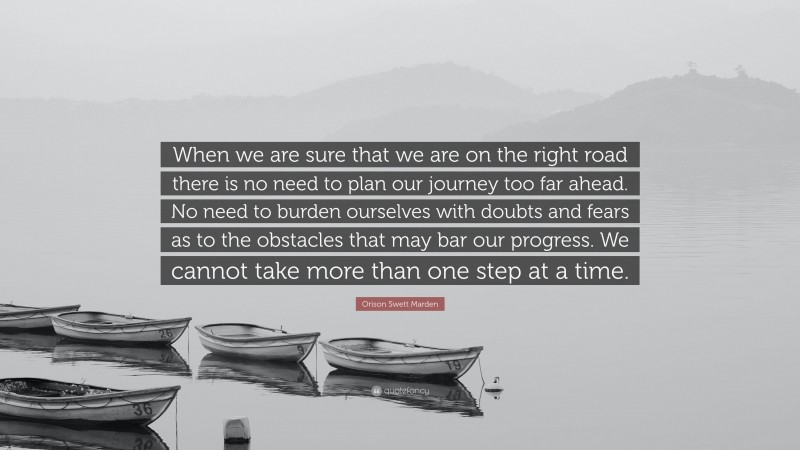 Orison Swett Marden Quote: “When we are sure that we are on the right road there is no need to plan our journey too far ahead. No need to burden ourselves with doubts and fears as to the obstacles that may bar our progress. We cannot take more than one step at a time.”