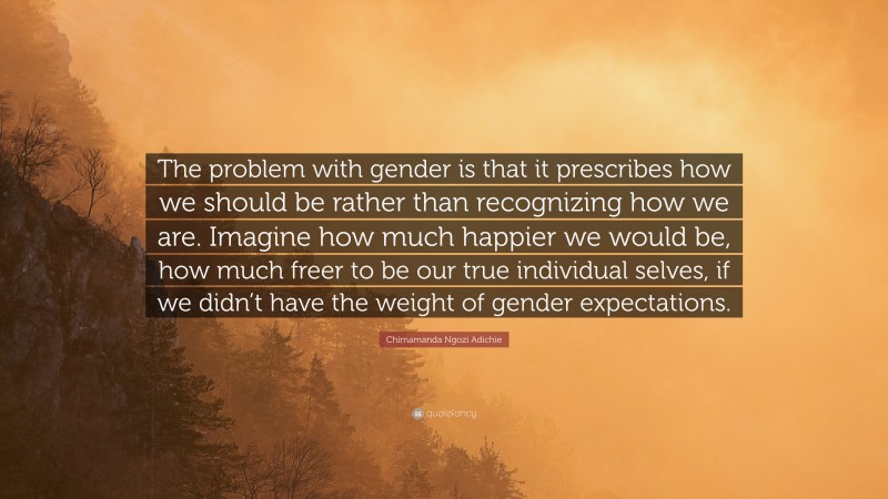 Chimamanda Ngozi Adichie Quote: “The problem with gender is that it prescribes how we should be rather than recognizing how we are. Imagine how much happier we would be, how much freer to be our true individual selves, if we didn’t have the weight of gender expectations.”