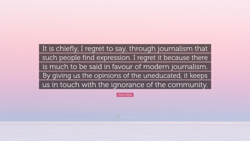 Oscar Wilde Quote: “It is chiefly, I regret to say, through journalism that such people find expression. I regret it because there is much to be said in favour of modern journalism. By giving us the opinions of the uneducated, it keeps us in touch with the ignorance of the community.”