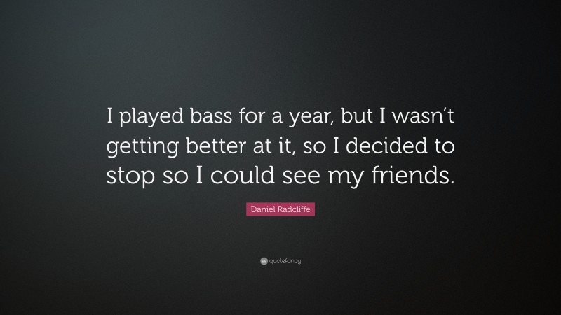 Daniel Radcliffe Quote: “I played bass for a year, but I wasn’t getting better at it, so I decided to stop so I could see my friends.”