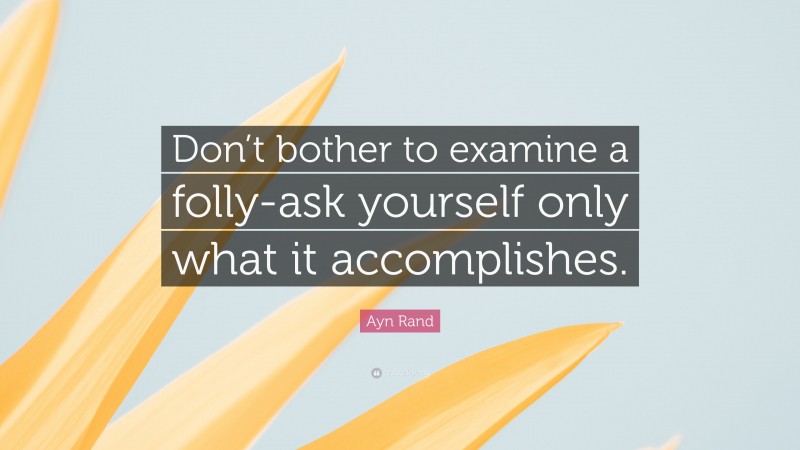 Ayn Rand Quote: “Don’t bother to examine a folly-ask yourself only what it accomplishes.”