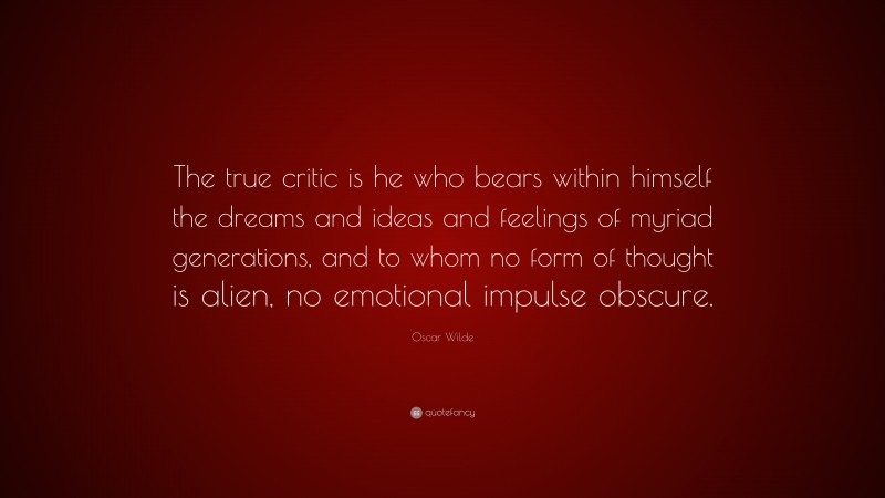 Oscar Wilde Quote: “The true critic is he who bears within himself the dreams and ideas and feelings of myriad generations, and to whom no form of thought is alien, no emotional impulse obscure.”