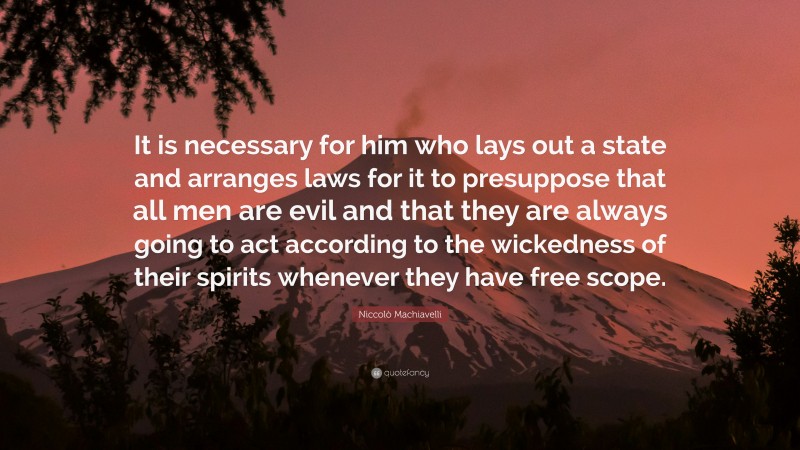Niccolò Machiavelli Quote: “It is necessary for him who lays out a state and arranges laws for it to presuppose that all men are evil and that they are always going to act according to the wickedness of their spirits whenever they have free scope.”