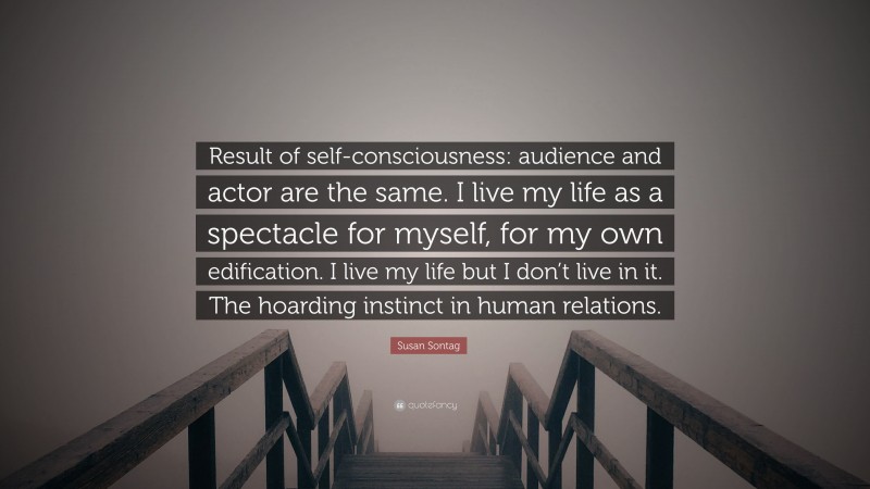 Susan Sontag Quote: “Result of self-consciousness: audience and actor are the same. I live my life as a spectacle for myself, for my own edification. I live my life but I don’t live in it. The hoarding instinct in human relations.”