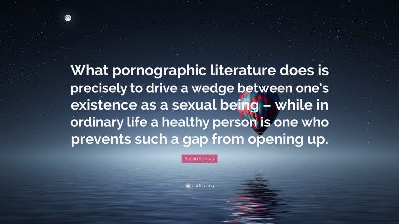 Susan Sontag Quote: “What pornographic literature does is precisely to drive a wedge between one’s existence as a sexual being – while in ordinary life a healthy person is one who prevents such a gap from opening up.”