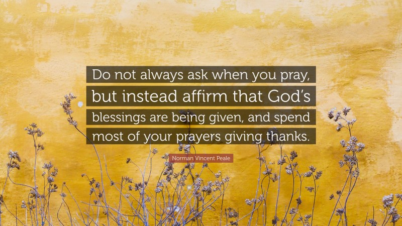 Norman Vincent Peale Quote: “Do not always ask when you pray, but instead affirm that God’s blessings are being given, and spend most of your prayers giving thanks.”
