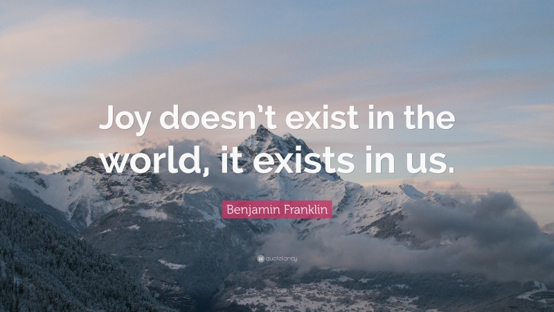 Benjamin Franklin Quote: “Joy doesn’t exist in the world, it exists in us.”