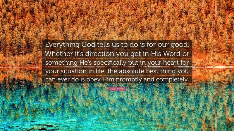 Joyce Meyer Quote: “Everything God tells us to do is for our good. Whether it’s direction you get in His Word or something He’s specifically put in your heart for your situation in life, the absolute best thing you can ever do is obey Him promptly and completely.”