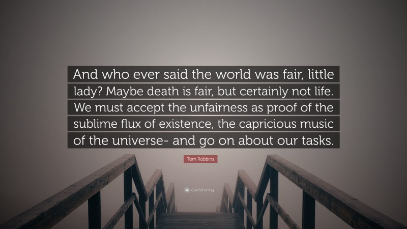 Tom Robbins Quote: “And who ever said the world was fair, little lady? Maybe death is fair, but certainly not life. We must accept the unfairness as proof of the sublime flux of existence, the capricious music of the universe- and go on about our tasks.”