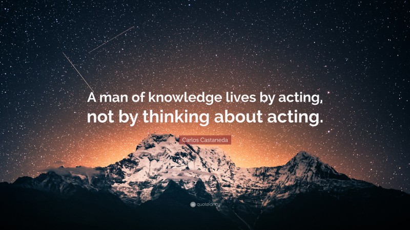 Carlos Castaneda Quote: “A man of knowledge lives by acting, not by thinking about acting.”