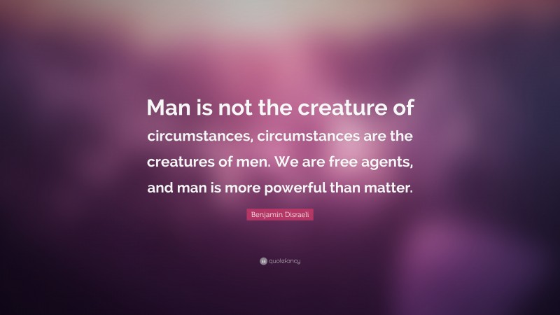 Benjamin Disraeli Quote: “Man is not the creature of circumstances, circumstances are the creatures of men. We are free agents, and man is more powerful than matter.”