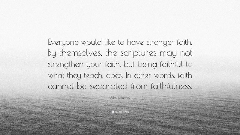 John Bytheway Quote: “Everyone would like to have stronger faith. By themselves, the scriptures may not strengthen your faith, but being faithful to what they teach, does. In other words, faith cannot be separated from faithfulness.”