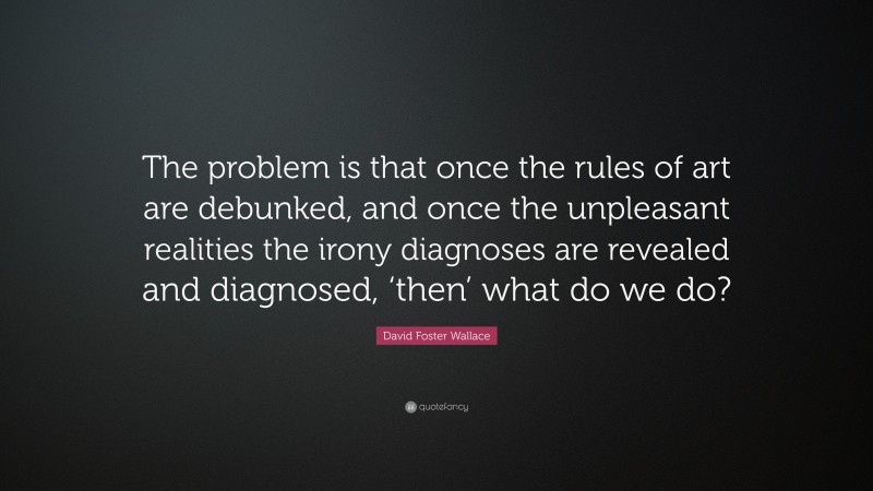 David Foster Wallace Quote: “The problem is that once the rules of art are debunked, and once the unpleasant realities the irony diagnoses are revealed and diagnosed, ‘then’ what do we do?”