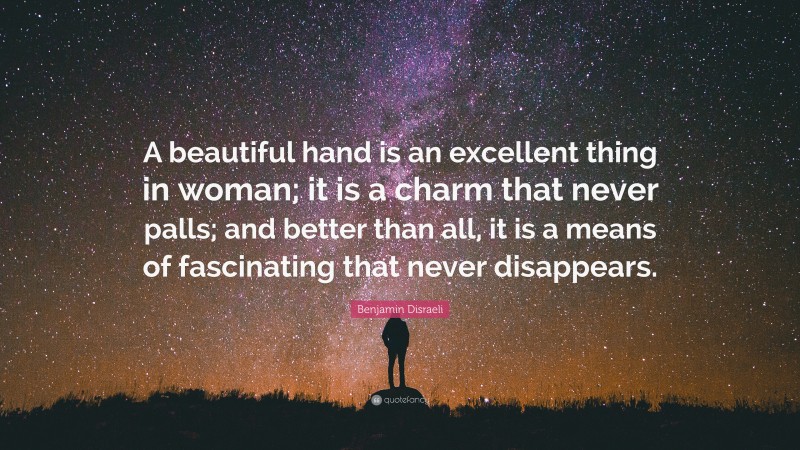 Benjamin Disraeli Quote: “A beautiful hand is an excellent thing in woman; it is a charm that never palls; and better than all, it is a means of fascinating that never disappears.”
