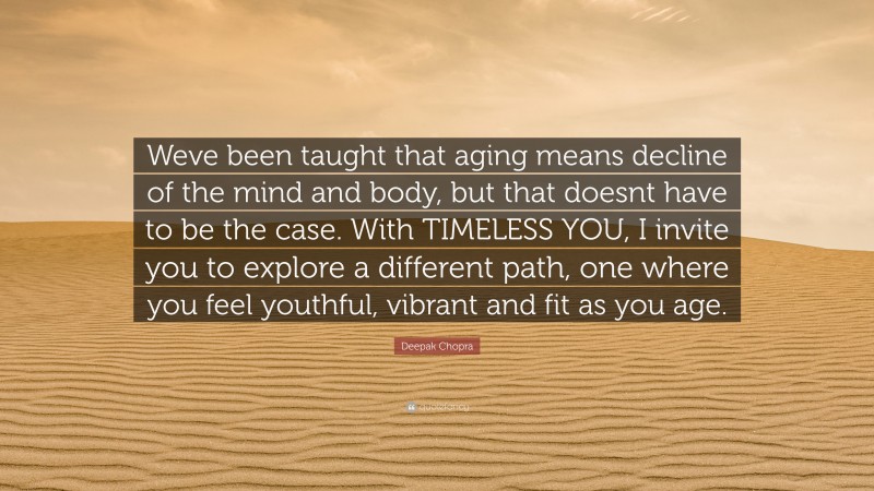 Deepak Chopra Quote: “Weve been taught that aging means decline of the mind and body, but that doesnt have to be the case. With TIMELESS YOU, I invite you to explore a different path, one where you feel youthful, vibrant and fit as you age.”