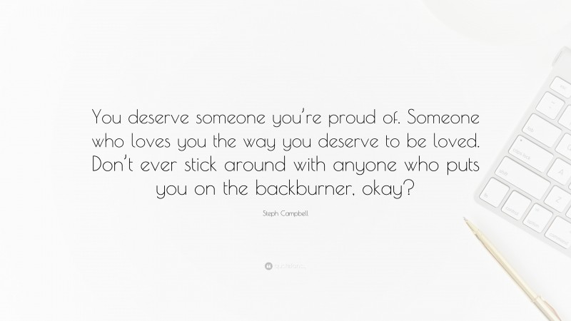 Steph Campbell Quote: “You deserve someone you’re proud of. Someone who loves you the way you deserve to be loved. Don’t ever stick around with anyone who puts you on the backburner, okay?”