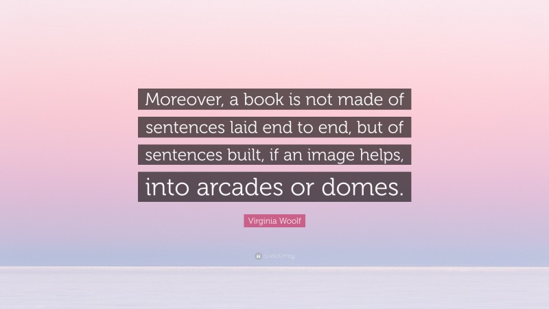 Virginia Woolf Quote: “Moreover, a book is not made of sentences laid end to end, but of sentences built, if an image helps, into arcades or domes.”