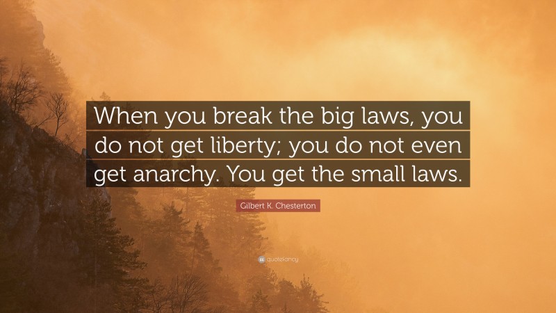 Gilbert K. Chesterton Quote: “When you break the big laws, you do not get liberty; you do not even get anarchy. You get the small laws.”
