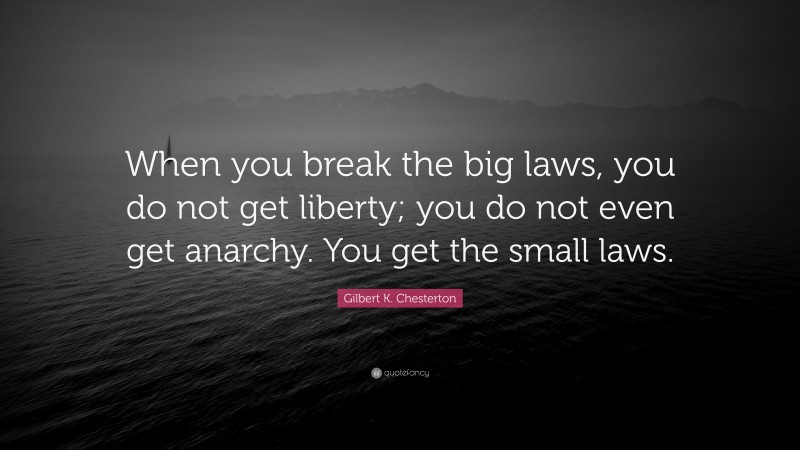 Gilbert K. Chesterton Quote: “When you break the big laws, you do not get liberty; you do not even get anarchy. You get the small laws.”