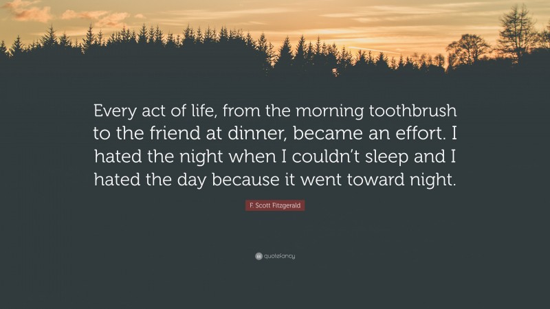 F. Scott Fitzgerald Quote: “Every act of life, from the morning toothbrush to the friend at dinner, became an effort. I hated the night when I couldn’t sleep and I hated the day because it went toward night.”