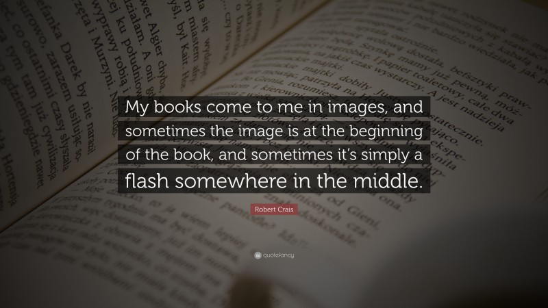 Robert Crais Quote: “My books come to me in images, and sometimes the image is at the beginning of the book, and sometimes it’s simply a flash somewhere in the middle.”