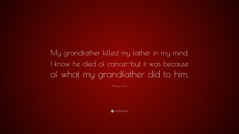 Henry Ford Quote: “My grandfather killed my father in my mind. I know he died of cancer-but it was because of what my grandfather did to him.”