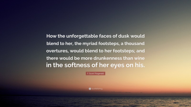 F. Scott Fitzgerald Quote: “How the unforgettable faces of dusk would blend to her, the myriad footsteps, a thousand overtures, would blend to her footsteps; and there would be more drunkenness than wine in the softness of her eyes on his.”