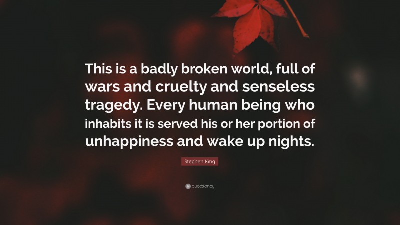 Stephen King Quote: “This is a badly broken world, full of wars and cruelty and senseless tragedy. Every human being who inhabits it is served his or her portion of unhappiness and wake up nights.”