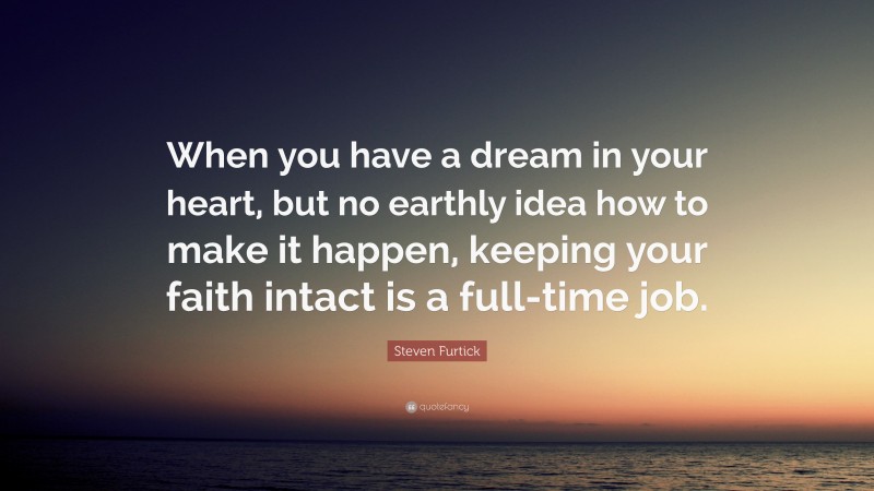 Steven Furtick Quote: “When you have a dream in your heart, but no earthly idea how to make it happen, keeping your faith intact is a full-time job.”
