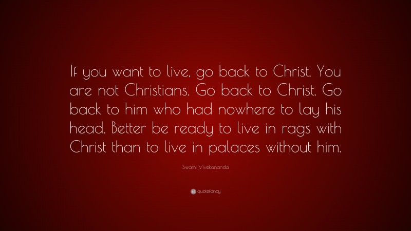Swami Vivekananda Quote: “If you want to live, go back to Christ. You are not Christians. Go back to Christ. Go back to him who had nowhere to lay his head. Better be ready to live in rags with Christ than to live in palaces without him.”