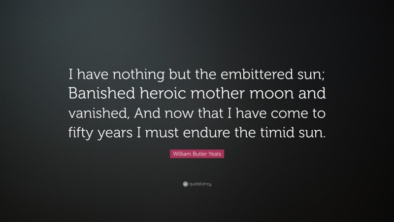 William Butler Yeats Quote: “I have nothing but the embittered sun; Banished heroic mother moon and vanished, And now that I have come to fifty years I must endure the timid sun.”