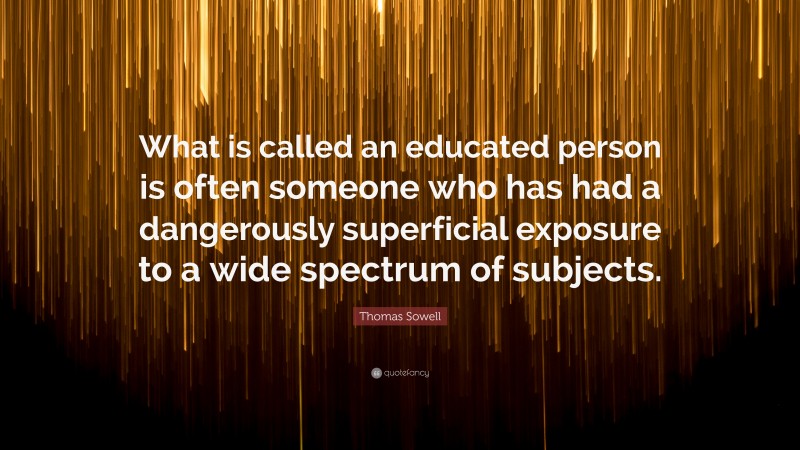 Thomas Sowell Quote: “What is called an educated person is often someone who has had a dangerously superficial exposure to a wide spectrum of subjects.”