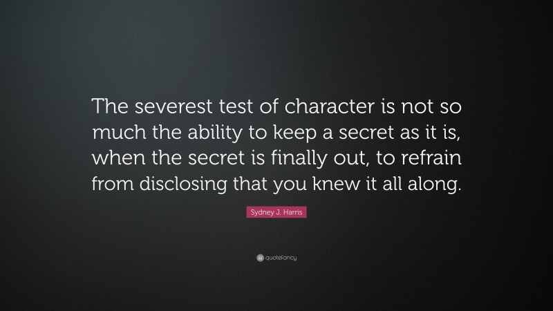 Sydney J. Harris Quote: “The severest test of character is not so much the ability to keep a secret as it is, when the secret is finally out, to refrain from disclosing that you knew it all along.”