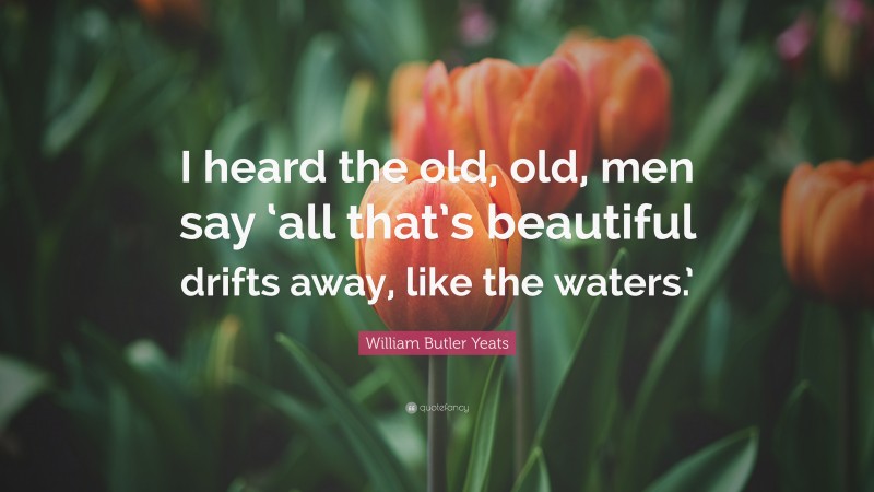 William Butler Yeats Quote: “I heard the old, old, men say ‘all that’s beautiful drifts away, like the waters.’”